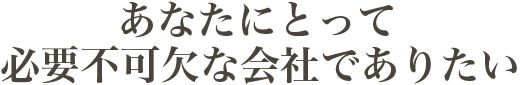 あなたにとって 必要不可欠な会社でありたい